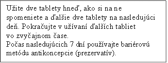 Užite dve tablety hneď, ako si na ne spomeniete a ďalšie dve tablety na nasledujúci deň. Pokračujte v užívaní ďalších tabliet vo zvyčajnom čase.
Počas nasledujúcich 7 dní používajte bariérovú metódu antikoncepcie (prezervatív).
