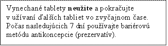 Vynechané tablety neužite a pokračujte v užívaní ďalších tabliet vo zvyčajnom čase.
Počas nasledujúcich 7 dní používajte bariérovú metódu antikoncepcie (prezervatív).
