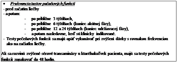 Text Box: •	Frekvencia testov pečeňových funkcií
-	pred začatím liečby
-	a potom:
-	po približne 3 týždňoch,
-	po približne 6 týždňoch (koniec akútnej fázy),
-	po približne 12 a 24 týždňoch (koniec udržiavacej fázy),
-	a potom nasledovne, keď sú klinicky indikované.
-	Testy pečeňových funkcií sa majú opäť vykonávať pri zvýšení dávky s rovnakou frekvenciou ako na začiatku liečby.

Ak sa rozvinú zvýšené sérové transaminázy u ktoréhokoľvek pacienta, majú sa testy pečeňových funkcií zopakovať do 48 hodín.
